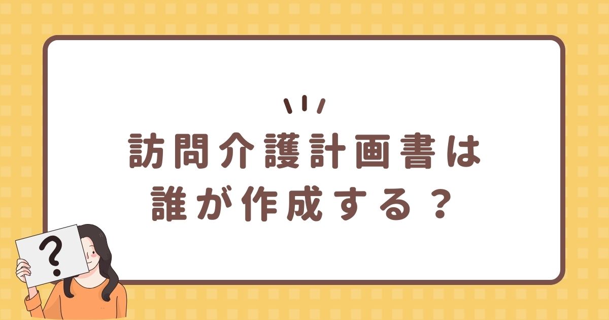 訪問介護計画書は誰が作成する？